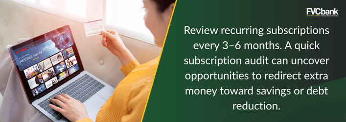 Review recurring subscriptions every 3-6 months. A quick subscription audit can uncover opportunities to redirect extra money toward savings or debt reduction.
